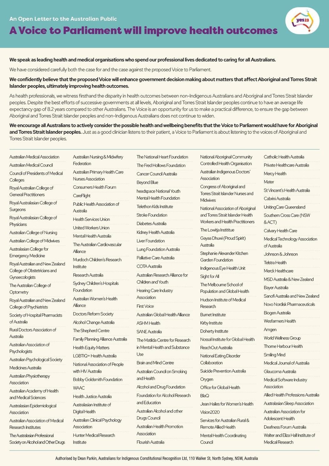 An Open Letter to the Australian Public: We speak as leading health and medical organisations who spend our professional lives dedicated to caring for all Australians. We have considered carefully both the case for and the case against the proposed Voice to Parliament. We confidently believe that the proposed Voice will enhance government decision making about matters that affect Aboriginal and Torres Strait Islander peoples, ultimately improving health outcomes. As health professionals, we witness firsthand the disparity in health outcomes between non-indigenous Australians and Aboriginal and Torres Strait Islander peoples. Despite the best efforts of successive governments at all levels, Aboriginal and Torres Strait Islander peoples continue to have an average life expectancy gap of 8.2 years compared to other Australians. The Voice is an opportunity for us to make a practical difference, to ensure the gap between Aboriginal and Torres Strait Islander peoples and non-Indigenous Australians does not continue to widen. We encourage all Australians to actively consider the possible health and wellbeing benefits that the Voice to Parliament would have for Aboriginal and Torres Strait Islander peoples. Just as a good clinician listens to their patient, a Voice to Parfiament is about listening to the voices of Aboriginal and Torres Strait Islander peoples. Australian Medical Association. Australian Medical Council. Council of Presidents of Medical Colleges. Royal Australian College of General Practitioners. Royal Australasian College of Surgeons. Royal Australasian College of Physicians. Australian College of Nursing. Australian College of Midwives. Australasian college for Emergency Medicine. Roval Australian and New Zealand College of Obstetricians and Gynecologists. The Australian college of Optomery. Royal Australian and New Zealand College of Psvchiatrists. Society of Hospital Phamacists of Australia. Rural Doctors Association of Australia. Australian Association of Psychologists. Australian Psychological Society. Medicines Australia. Australian Physiotherapy Association. Australian Academy of Health and Medical Sciences. Australasian Epidemiological Association. Australian Association of Medical Research Institutes. The Australasian Professional Society on Alcohol Land Other Drugs. Australian Nursing & Midwifery Foundation. Australian Primary Health Care Nurses Association. Consumers Health Forum. CareFlight. Public Health Association of Australia. Health Services Union. United workers Union. Mental health Australia. The Australian Cardiovascular Alliance. Murdoch Children's Research Institute. Research Australia. Sydney Children's Hospitals Foundation. Australian Women's Health Alliance. Doctors Reform Society. Alcohol Change Australia. The Shepherd Centre. Family Planning Aliance Australia. Health Equity Matters. LGBTIQ+ Health Australia. National Association of People with HIV Australia. Bobby Goldsmith Foundation. WAAC. Australasian institute of Digital health. Australian Clinical Psychology. Hunter Medical Research. The National Heart Foundation. The Fred Hollows Foundation. Cancer Council Australla. Beyond Blue. Headspace National Youth. Mental Heath Foundation. Telethon Kids Institute. Stroke Foundation.Diabetes Australia. Kidney Health Australia. Liver Foundation. Lung Foundation Australia. Pallative Care Australia. COTA Australia. Australan Research Alliance for Chidren and Youth. Hearing Care Industry Association. First Voice. Australian Global Health Alliance. ASHM Heath. SANE Australia. The Matilda Centre for Research in Mental Health and Substance Use. Brain and Mind Centre. Australia Council on smoking and health. Alcohol and Drug Foundation. Foundation for Alcohol Research and Education. Australian Alcohol and other Drugs Council. Australian Health Promotion Association. Flourish Australia. National Aboriginal Community. Controlled Health Organisation. Australian Indigenous Doctors' Assocation. Congress of Aboriginal and Torres Strait Islander Nurses and Midwives. National Association of Aboriginal and Torres Strait Workers and Health Practitioners. The Lowitia Institute. Gayaa Dhuwi (Proud Spirit) Australia. Stephanie Alexander Kitchen Garden Foundation. Indigenous Eye Health Unit. Sight for All. The Melbourne School of Population and Global Health. Hudson Institute of Medical Research. Burnet Institute. Kirby Institute. Doherty Institute. Nassal Institute for Global Health. ReachOut Australia. National Eating Disorder Collaboration. Suicide Prevention Australia. Orygen. Office for Global Health. BlaQ. Jean Hailes for Women's Health. Vision2020. Services for Australian Rural & Remote Allied Health. Mental Health Coordinating Council. Catholic Health Australia. Private Healthcare Australia. Mercy Health. Mater. St Vincent's Health Australia. Cabnni Australa. UnitingCare Queensland. Southern Cross Care (NSW & ACT). Calvary Health Care. Medical Technology Association of Australia. Johnson & Johnson. Telstra Health. Merck Healthcare. MSD Australia & New Zealand. Bayer Australia. Sanon Australa and New Zealand. Novo Norask Phamaceuticals. Biogen Australia. Wesfarmers Health. Amgen. World Wellness Group. Thorne Harbour Heath. Smiling Mind. Medical Journal of Australia. Glaucoma Australia. Medical Software Industry Association. Allied Health Professions Australia. Australasian Sleep Assocation. Australian Association for Adolescent Health. Deafness Forum Australia. Walter and Eliza Hall Institute of Medical Research. Authorised by Dean Parkin, Australians for Indigenous Constitutional Recogition Ltd, 110 Walker St, North Sydney, NSW, Australia.